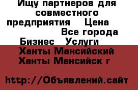 Ищу партнеров для совместного предприятия. › Цена ­ 1 000 000 000 - Все города Бизнес » Услуги   . Ханты-Мансийский,Ханты-Мансийск г.